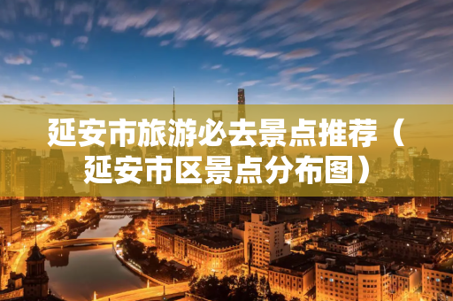 延安市旅游必去景点推荐（延安市区景点分布图）