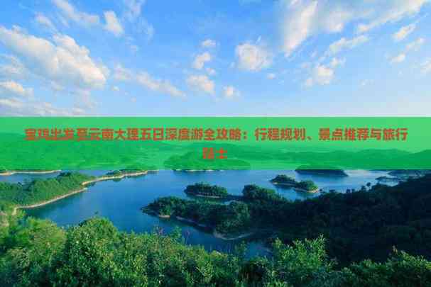 宝鸡出发至云南大理五日深度游全攻略：行程规划、景点推荐与旅行贴士