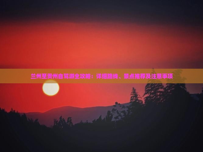 兰州至贵州自驾游全攻略：详细路线、景点推荐及注意事项